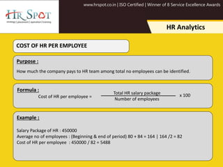 www.hrspot.co.in | ISO Certified | Winner of 8 Service Excellence Awards
HR Analytics
Purpose :
How much the company pays to HR team among total no employees can be identified.
Example :
Salary Package of HR : 450000
Average no of employees : (Beginning & end of period) 80 + 84 = 164 | 164 /2 = 82
Cost of HR per employee : 450000 / 82 = 5488
COST OF HR PER EMPLOYEE
Formula :
Cost of HR per employee =
Total HR salary package
Number of employees
x 100
 