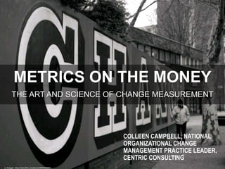 METRICS ON THE MONEY
THE ART AND SCIENCE OF CHANGE MEASUREMENT
cc: Nanagyei - https://www.flickr.com/photos/32876353@N04
COLLEEN CAMPBELL, NATIONAL
ORGANIZATIONAL CHANGE
MANAGEMENT PRACTICE LEADER,
CENTRIC CONSULTING
 