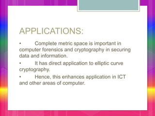 APPLICATIONS:
• Complete metric space is important in
computer forensics and cryptography in securing
data and information.
• It has direct application to elliptic curve
cryptography.
• Hence, this enhances application in ICT
and other areas of computer.
 