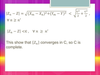 𝑍 𝑛 − 𝑍 = (𝑋 𝑚 − 𝑋 𝑛)2+(𝑌 𝑚 − 𝑌)2 <
∈2
2
+
∈2
2
,
∀ 𝑛 ≥ 𝑛′
𝑍 𝑛 − 𝑍 <∈ , ∀ 𝑛 ≥ 𝑛′
This show that 𝑍 𝑛 converges in C, so C is
complete.
 