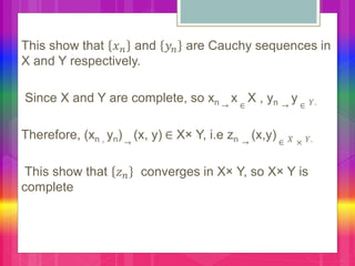 This show that 𝑥 𝑛 and 𝑦𝑛 are Cauchy sequences in
X and Y respectively.
Since X and Y are complete, so xn →
x ∈
X , yn →
y ∈ 𝑌.
Therefore, (xn , yn)→
(x, y) ∈ X× Y, i.e zn →
(x,y) ∈ 𝑋 × 𝑌.
This show that 𝑧 𝑛 converges in X× Y, so X× Y is
complete
 