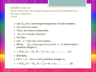 EXAMPLE NO: 01
Show that every convergent sequence of real numbers is a
Cauchy sequence.
Proof:
 Let 𝑿 𝒏 be a convergent sequence of real numbers.
 Let 𝐱𝛜𝐑 𝐛𝐞 𝐢𝐭𝐬 𝐥𝐢𝐦𝐢𝐭 ,
 Then, we have to show that,
 𝑿 𝒏 𝐢𝐬 𝐚 𝐜𝐚𝐮𝐜𝐡𝐲 𝐬𝐞𝐪𝐮𝐞𝐧𝐜𝐞
 For this,
 Let ∈> 𝟎 𝐛𝐞 𝐚𝐧𝐲 𝐫𝐞𝐚𝐥 𝐧𝐮𝐦𝐛𝐞𝐫.
 Since, 𝑿 𝒏 𝐜𝐨𝐧𝐯𝐞𝐫𝐠𝐞𝐬 𝐭𝐨 𝐗, 𝐬𝐨 𝐟𝐨𝐫 ∈> 𝟎, 𝐭here exist a
positive integer n1.
 ⇒ 𝐝 𝑿 𝒏, 𝑿 = 𝑿 𝒏, 𝑿 <
𝟏
𝟐
𝛜, ∀ 𝐧 ≥ 𝒏 𝟏. .. . . . .. . . . (1)
 Similarly,
 For 𝛜 > 𝟎, 𝐭𝐡𝐞𝐫𝐞 𝐞𝐱ist a positive integer n2
 ⇒ 𝐝 𝑿 𝒎, 𝑿 = 𝑿 𝒎, 𝑿 <
𝟏
𝟐
𝛜, ∀ 𝐦 ≥ 𝒏 𝟐. .. . . . .. . . . (2)
 