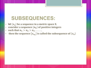 SUBSEQUENCES:
 let 𝒙 𝒏 𝐛𝐞 𝐚 𝐬𝐞𝐪𝐮𝐞𝐧𝐜𝐞 𝐢𝐧 𝐚 𝐦𝐞𝐭𝐫𝐢𝐜 𝐬𝐩𝐚𝐜𝐞 𝐗.
 𝐜𝐨𝐧𝐜𝐢𝐝𝐞𝐫 𝐚 𝐬𝐞𝐪𝐮𝐞𝐧𝐜𝐞 𝒏 𝒌 𝐨𝐟 𝐩𝐨𝐬𝐢𝐭𝐢𝐯𝐞 𝐢𝐧𝐭𝐞𝐠𝐞𝐫𝐬
 𝐬𝐮𝐜𝐡 𝐭𝐡𝐚𝐭 𝒏 𝟏 > 𝒏 𝟐 > 𝒏 𝟑. . . . . . . ,
 𝐭𝐡𝐞𝐧 𝐭𝐡𝐞 𝐬𝐞𝐪𝐮𝐞𝐧𝐜𝐞 𝒙 𝒏 𝒌
𝐢𝐬 𝐜𝐚𝐥𝐥𝐞𝐝 𝐭𝐡𝐞 𝐬𝐮𝐛𝐬𝐞𝐪𝐮𝐞𝐧𝐜𝐞 𝐨𝐟 𝒙 𝒏
 