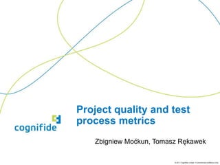 Project quality and test
process metrics
Zbigniew Moćkun, Tomasz Rękawek
© 2011 Cognifide Limited. In commercial confidence only.

 