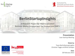 BerlinStartupInsights
      A Research Project for Metrics oriented
Business Model Development for Startups and SME‘s



                                                       Presentation
                                                  Lean Startup Meeting


                                                               Made by
                                              Team BerlinStartupInsights
                                       Christian Tegge and Birte Schaper

                                                                  Date
                                                      28 February 2013
 