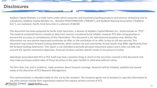 10
KeyBanc Capital Markets is a trade name under which corporate and investment banking products and services of KeyCorp and its
subsidiaries, KeyBanc Capital Markets Inc., Member NYSE/FINRA/SIPC (“KBCMI”), and KeyBank National Association (“KeyBank
N.A.”), are marketed. Pacific Crest Securities is a division of KBCMI.
This document has been prepared by Pacific Crest Securities, a division of KeyBanc Capital Markets Inc., herein known as “PCS”.
The material contained herein is based on data from sources considered to be reliable, however PCS does not guarantee or
warrant the accuracy or completeness of the information. This document is for informational purposes only. Neither the
information nor any opinion expressed constitutes an offer, or the solicitation of an offer, to buy or sell any security. This
document may contain forward-looking statements, which involve risk and uncertainty. Actual results may differ significantly from
the forward-looking statements. This report is not intended to provide personal investment advice and it does not take into
account the specific investment objectives, financial situation and the specific needs of any person or entity.
Individuals associated with PCS or PCS itself may have a position (long or short) in the securities covered in this document and
may make purchases and/or sales of those securities in the open market or otherwise without notice.
The firm does not, and is unable to, make promises about research coverage. Research will be initiated, updated and ceased
solely at the discretion of PCS Research Management.
This communication is intended solely for the use by the recipient. The recipient agrees not to forward or copy the information to
any other person outside their organization without the express written consent of PCS.
10
Disclosures
 