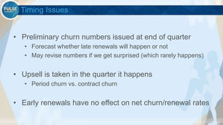 ©2015 Gainsight. All Rights Reserved.
Timing Issues
• Preliminary churn numbers issued at end of quarter
• Forecast whether late renewals will happen or not
• May revise numbers if we get surprised (which rarely happens)
• Upsell is taken in the quarter it happens
• Period churn vs. contract churn
• Early renewals have no effect on net churn/renewal rates
 