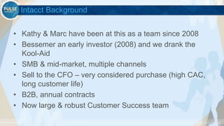 ©2015 Gainsight. All Rights Reserved.
Intacct Background
• Kathy & Marc have been at this as a team since 2008
• Bessemer an early investor (2008) and we drank the
Kool-Aid
• SMB & mid-market, multiple channels
• Sell to the CFO – very considered purchase (high CAC,
long customer life)
• B2B, annual contracts
• Now large & robust Customer Success team
 