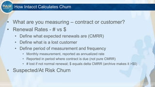©2015 Gainsight. All Rights Reserved.
How Intacct Calculates Churn
• What are you measuring – contract or customer?
• Renewal Rates - # vs $
• Define what expected renewals are (CMRR)
• Define what is a lost customer
• Define period of measurement and frequency
• Monthly measurement, reported as annualized rate
• Reported in period where contract is due (not pure CMRR)
• # lost if not normal renewal; $ equals delta CMRR (archive makes it >$0)
• Suspected/At Risk Churn
 