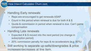 ©2015 Gainsight. All Rights Reserved.
How Intacct Calculates Churn cont.
• Handling Early renewals
• Reps are encouraged to get renewals ASAP
• Count in the period when renewal is due for both # & $
• Quota & commission in period when renewal is due. Can’t game
compensation
• Handling Late renewals
• Expected # & $ moved into the next period (no change in
subscription period)
• 20% commission penalty for reps & no accelerators (e.g. 80%)
• Still working to separate up-sells/downgrades & price
increases/decreases at line item.
 