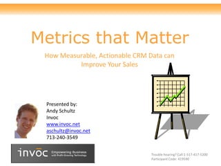 Metrics that Matter
 How Measurable, Actionable CRM Data can
          Improve Your Sales




 Presented by:
 Andy Schultz
 Invoc
 www.invoc.net
 aschultz@invoc.net
 713-240-3549


                                 Trouble hearing? Call 1-517-417-5200
                                 Participant Code: 419590
 