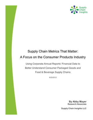Supply Chain Metrics That Matter:
A Focus on the Consumer Products Industry
   Using Corporate Annual Reports’ Financial Data to
   Better Understand Consumer Packaged Goods and
           Food & Beverage Supply Chains

                        9/25/2012




                                           By Abby Mayer
                                          Research Associate

                                    Supply Chain Insights LLC
 