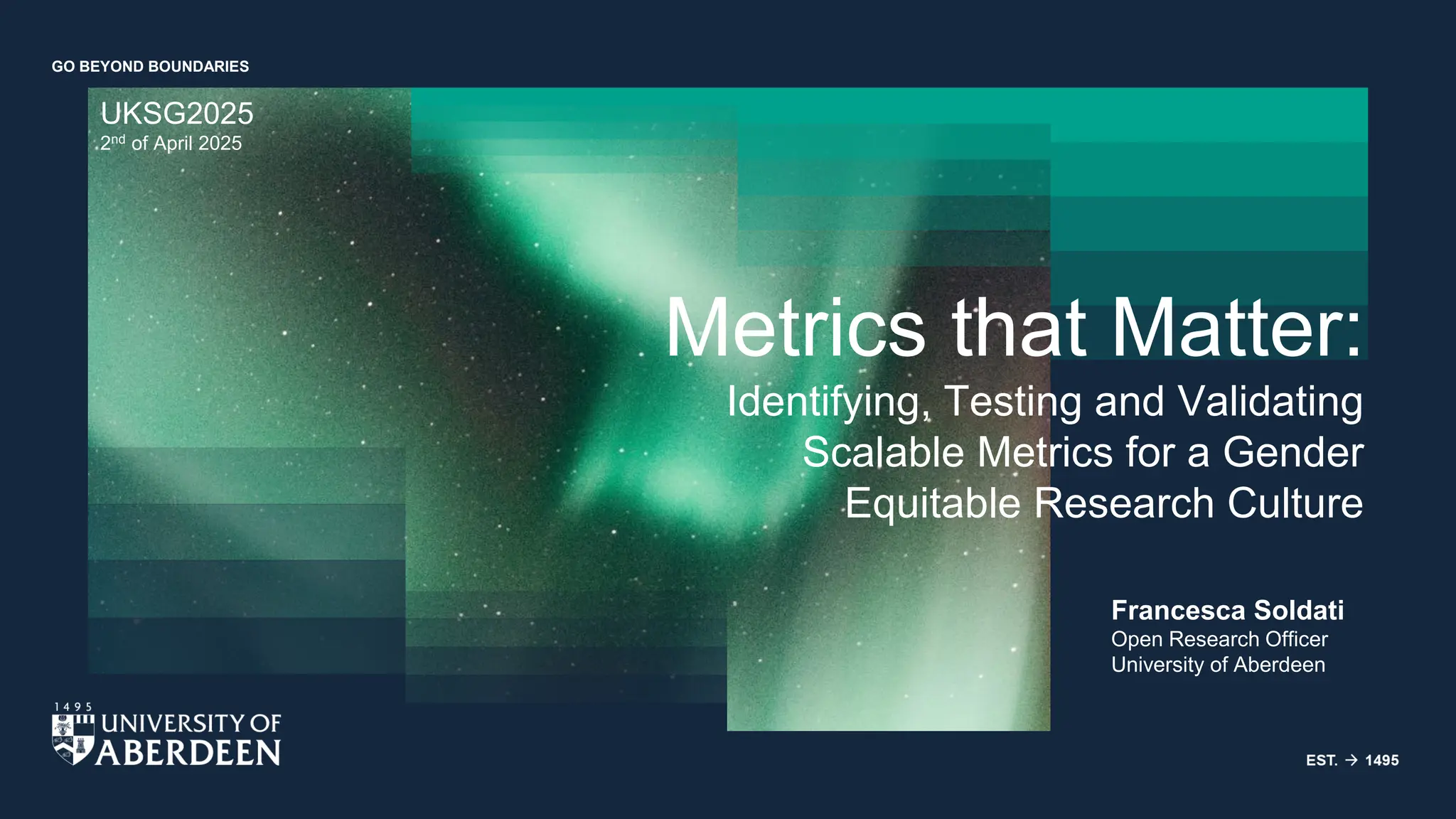 GO BEYOND BOUNDARIES
UKSG2025
2nd of April 2025
Francesca Soldati
Open Research Officer
University of Aberdeen
Metrics that Matter:
Identifying, Testing and Validating
Scalable Metrics for a Gender
Equitable Research Culture
 