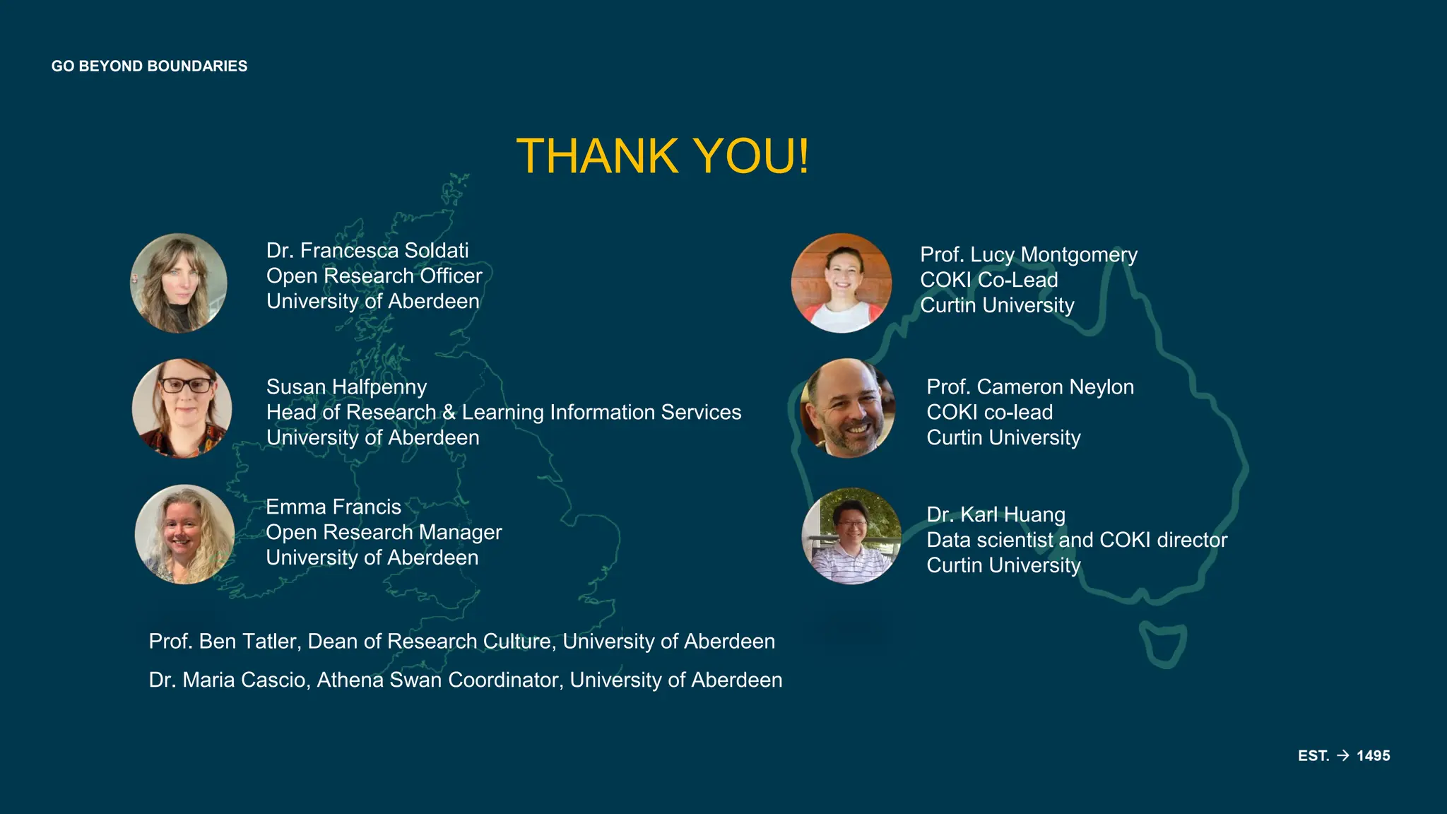 GO BEYOND BOUNDARIES
THANK YOU!
Dr. Francesca Soldati
Open Research Officer
University of Aberdeen
Susan Halfpenny
Head of Research & Learning Information Services
University of Aberdeen
Emma Francis
Open Research Manager
University of Aberdeen
Prof. Ben Tatler, Dean of Research Culture, University of Aberdeen
Dr. Maria Cascio, Athena Swan Coordinator, University of Aberdeen
Prof. Lucy Montgomery
COKI Co-Lead
Curtin University
Prof. Cameron Neylon
COKI co-lead
Curtin University
Dr. Karl Huang
Data scientist and COKI director
Curtin University
 