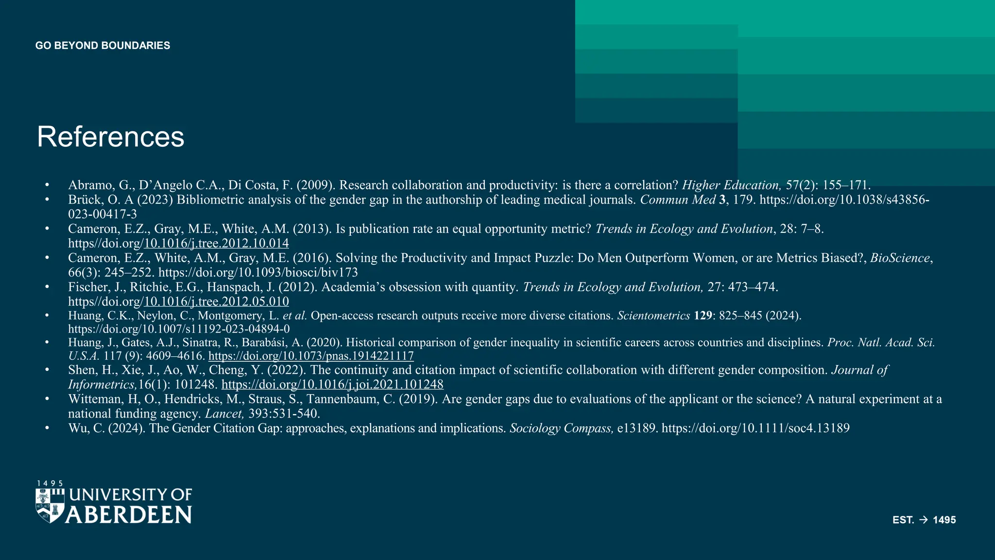 GO BEYOND BOUNDARIES
References
• Abramo, G., D’Angelo C.A., Di Costa, F. (2009). Research collaboration and productivity: is there a correlation? Higher Education, 57(2): 155–171.
• Brück, O. A (2023) Bibliometric analysis of the gender gap in the authorship of leading medical journals. Commun Med 3, 179. https://doi.org/10.1038/s43856-
023-00417-3
• Cameron, E.Z., Gray, M.E., White, A.M. (2013). Is publication rate an equal opportunity metric? Trends in Ecology and Evolution, 28: 7–8.
https//doi.org/10.1016/j.tree.2012.10.014
• Cameron, E.Z., White, A.M., Gray, M.E. (2016). Solving the Productivity and Impact Puzzle: Do Men Outperform Women, or are Metrics Biased?, BioScience,
66(3): 245–252. https://doi.org/10.1093/biosci/biv173
• Fischer, J., Ritchie, E.G., Hanspach, J. (2012). Academia’s obsession with quantity. Trends in Ecology and Evolution, 27: 473–474.
https//doi.org/10.1016/j.tree.2012.05.010
• Huang, C.K., Neylon, C., Montgomery, L. et al. Open-access research outputs receive more diverse citations. Scientometrics 129: 825–845 (2024).
https://doi.org/10.1007/s11192-023-04894-0
• Huang, J., Gates, A.J., Sinatra, R., Barabási, A. (2020). Historical comparison of gender inequality in scientific careers across countries and disciplines. Proc. Natl. Acad. Sci.
U.S.A. 117 (9): 4609–4616. https://doi.org/10.1073/pnas.1914221117
• Shen, H., Xie, J., Ao, W., Cheng, Y. (2022). The continuity and citation impact of scientific collaboration with different gender composition. Journal of
Informetrics,16(1): 101248. https://doi.org/10.1016/j.joi.2021.101248
• Witteman, H, O., Hendricks, M., Straus, S., Tannenbaum, C. (2019). Are gender gaps due to evaluations of the applicant or the science? A natural experiment at a
national funding agency. Lancet, 393:531-540.
• Wu, C. (2024). The Gender Citation Gap: approaches, explanations and implications. Sociology Compass, e13189. https://doi.org/10.1111/soc4.13189
 