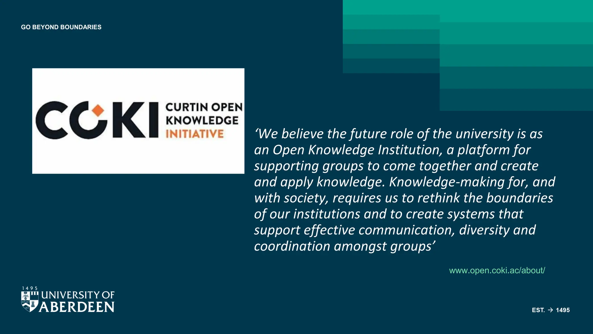 GO BEYOND BOUNDARIES
‘We believe the future role of the university is as
an Open Knowledge Institution, a platform for
supporting groups to come together and create
and apply knowledge. Knowledge-making for, and
with society, requires us to rethink the boundaries
of our institutions and to create systems that
support effective communication, diversity and
coordination amongst groups’
www.open.coki.ac/about/
 