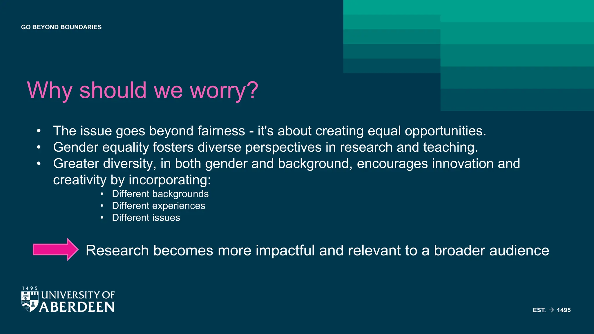GO BEYOND BOUNDARIES
Why should we worry?
• The issue goes beyond fairness - it's about creating equal opportunities.
• Gender equality fosters diverse perspectives in research and teaching.
• Greater diversity, in both gender and background, encourages innovation and
creativity by incorporating:
• Different backgrounds
• Different experiences
• Different issues
Research becomes more impactful and relevant to a broader audience
 