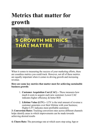 Metrics that matter for
growth
When it comes to measuring the success of your marketing efforts, there
are countless metrics you could track. However, not all of these metrics
are equally important when it comes to driving growth and increasing
revenue.
Here are some key metrics that matter most for achieving sustainable
business growth:
1. Customer Acquisition Cost (CAC) – These measures how
much it costs to acquire each new customer; Lower CAC
indicates higher efficiency & better ROI
2. Lifetime Value (LTV) – LTV is the total amount of revenue a
customer generates over their lifetime with your business;
Higher LTV indicates more profitable customers
3. Conversion Rates: Tracking conversion rates across different channels
helps identify areas in which improvements can be made towards
achieving desired results
4. Churn Rate: The percentage rate at which users stop using App or
 