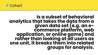 Is a subset of behavioral
analytics that takes the data from a
given data set (e.g. an e-
commerce platform, web
application, or online game) and
rather than looking at all users as
one unit, it breaks them into related
groups for analysis.
💎 Cohort
 