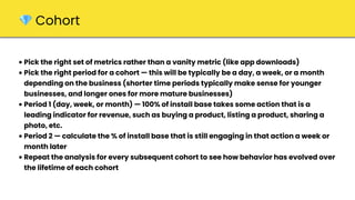 • Pick the right set of metrics rather than a vanity metric (like app downloads)
• Pick the right period for a cohort — this will be typically be a day, a week, or a month
depending on the business (shorter time periods typically make sense for younger
businesses, and longer ones for more mature businesses)
• Period 1 (day, week, or month) — 100% of install base takes some action that is a
leading indicator for revenue, such as buying a product, listing a product, sharing a
photo, etc.
• Period 2 — calculate the % of install base that is still engaging in that action a week or
month later
• Repeat the analysis for every subsequent cohort to see how behavior has evolved over
the lifetime of each cohort
💎 Cohort
 
