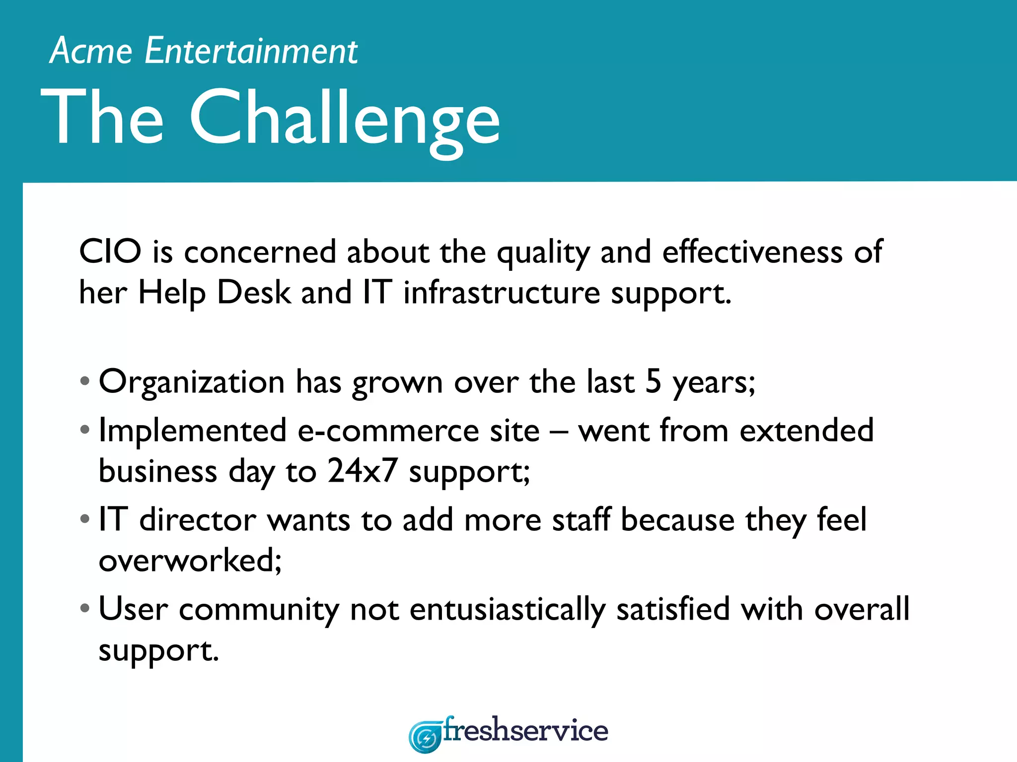 Acme Entertainment
CIO is concerned about the quality and effectiveness of
her Help Desk and IT infrastructure support.
• Organization has grown over the last 5 years;
• Implemented e-commerce site – went from extended
business day to 24x7 support;
• IT director wants to add more staff because they feel
overworked;
• User community not entusiastically satisfied with overall
support.
The Challenge
 