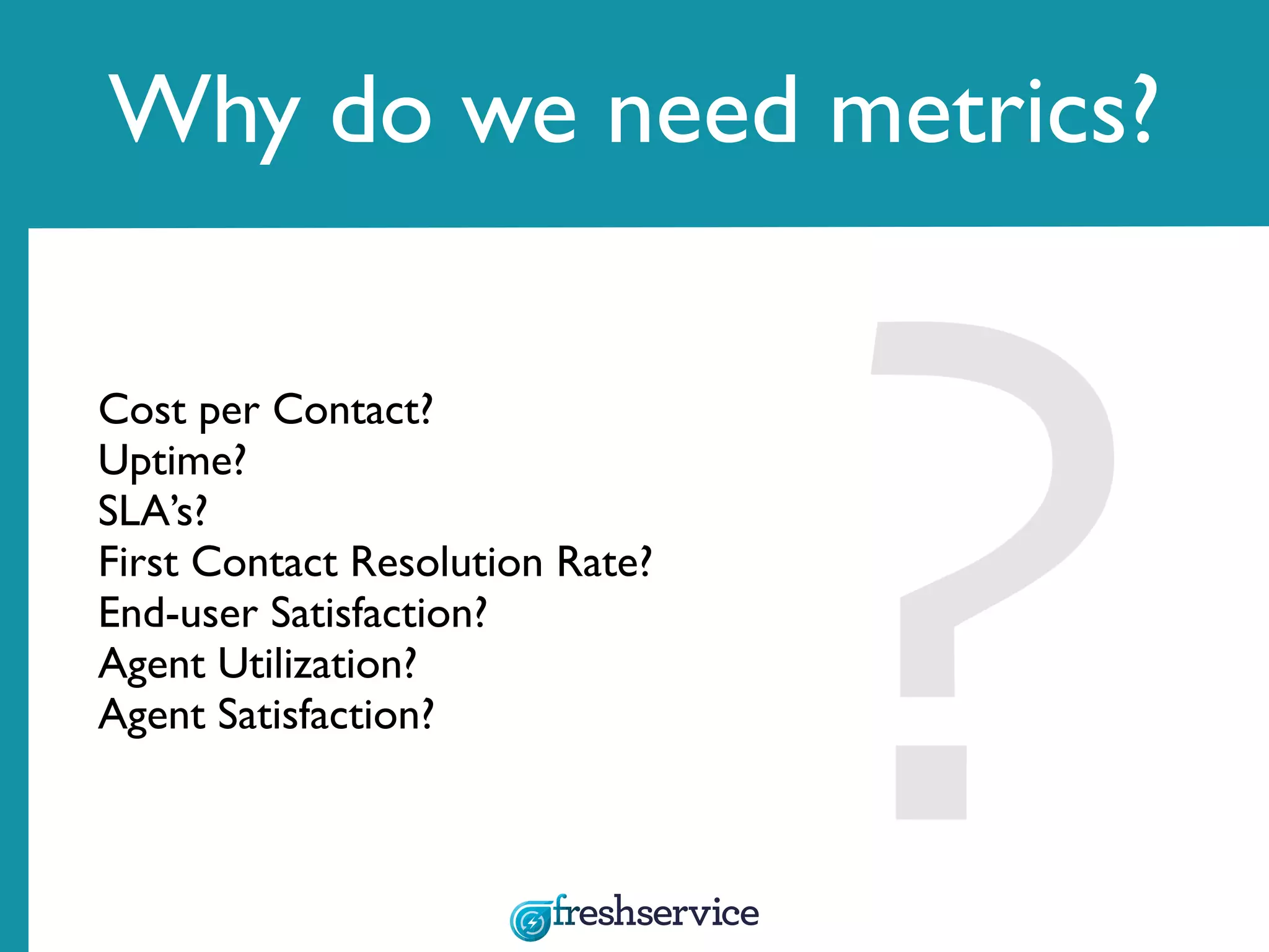 Why do we need metrics?
Cost per Contact?
Uptime?
SLA’s?
First Contact Resolution Rate?
End-user Satisfaction?
Agent Utilization?
Agent Satisfaction?
 