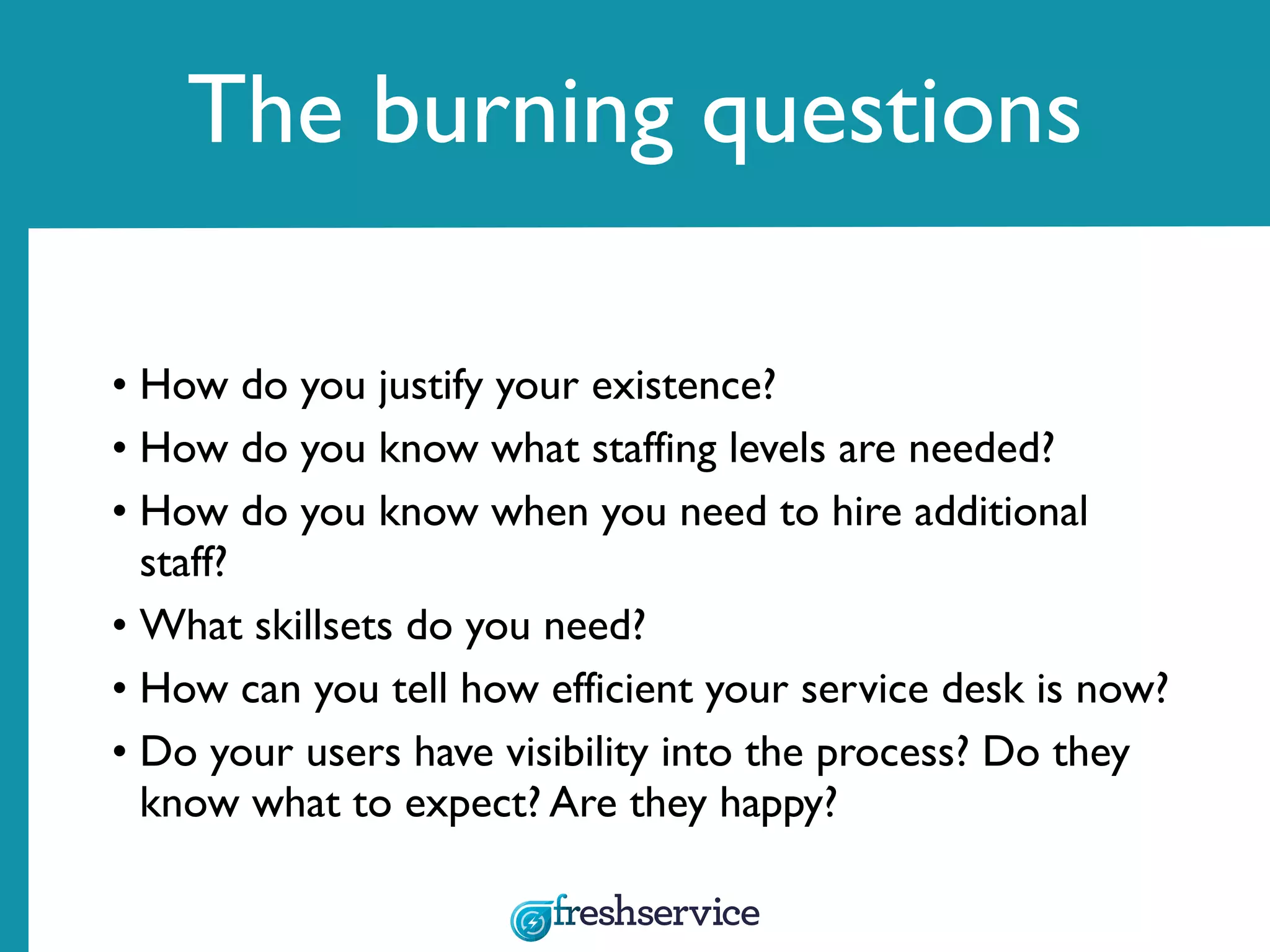 The burning questions
• How do you justify your existence?
• How do you know what staffing levels are needed?
• How do you know when you need to hire additional
staff?
• What skillsets do you need?
• How can you tell how efficient your service desk is now?
• Do your users have visibility into the process? Do they
know what to expect? Are they happy?
 