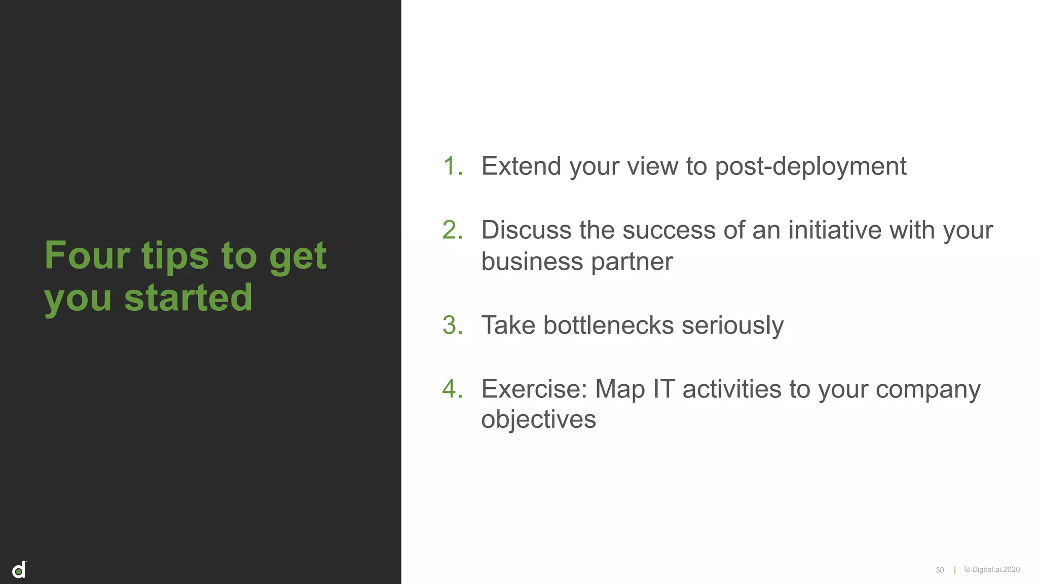 | © Digital.ai.2020
Four tips to get
you started
1. Extend your view to post-deployment
2. Discuss the success of an initiative with your
business partner
3. Take bottlenecks seriously
4. Exercise: Map IT activities to your company
objectives
30
 