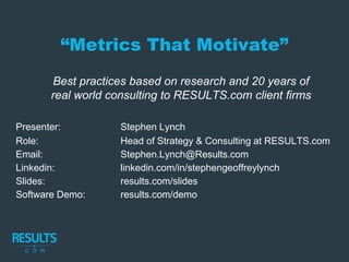 Best practices based on research and 20 years of
real world consulting to RESULTS.com client firms
Presenter: Stephen Lynch
Role: Head of Strategy & Consulting at RESULTS.com
Email: Stephen.Lynch@Results.com
Linkedin: linkedin.com/in/stephengeoffreylynch
Slides: results.com/slides
Software Demo: results.com/demo
“Metrics That Motivate”
 