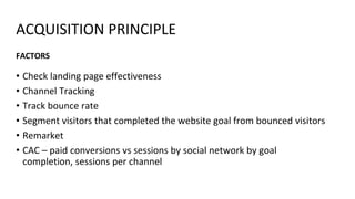 ACQUISITION PRINCIPLE
• Check landing page effectiveness
• Channel Tracking
• Track bounce rate
• Segment visitors that completed the website goal from bounced visitors
• Remarket
• CAC – paid conversions vs sessions by social network by goal
completion, sessions per channel
FACTORS
 