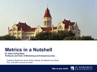 Metrics in a Nutshell
Dr. Debra Zahay-Blatz
Professor and Chair of Marketing and Entrepreneurship
Thanks to Stukent for some of this material, the Roberts and Zahay
Text, and other sources as noted
 