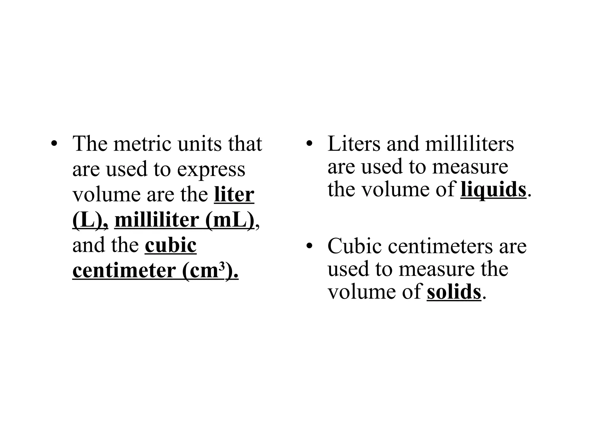 The metric units that are used to express volume are the  liter (L),   milliliter (mL) , and the  cubic centimeter (cm 3 ). Liters and milliliters are used to measure the volume of  liquids . Cubic centimeters are used to measure the volume of  solids . 