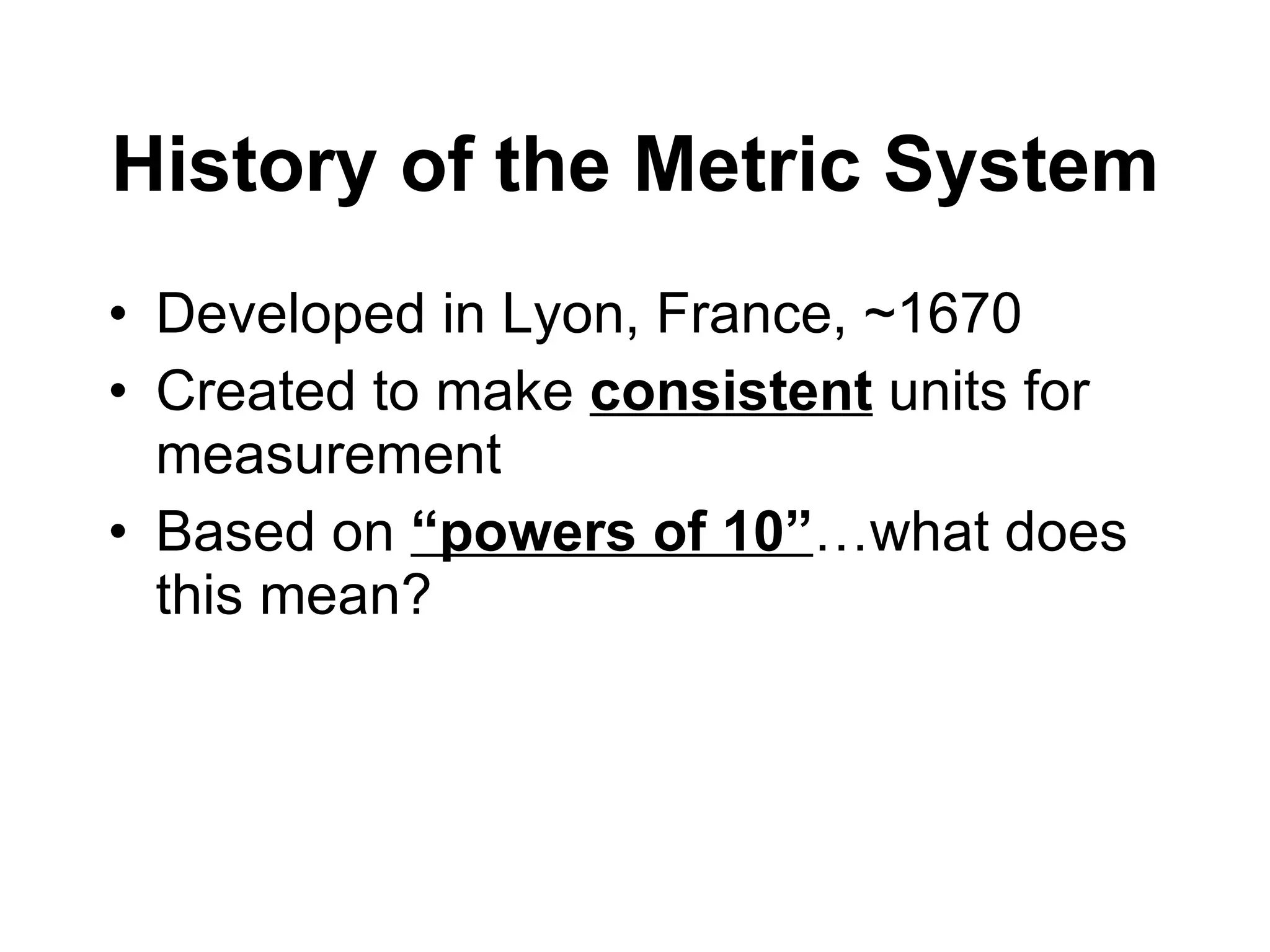 History of the Metric System Developed in Lyon, France, ~1670 Created to make  consistent  units for measurement Based on  “powers of 10” …what does this mean? 