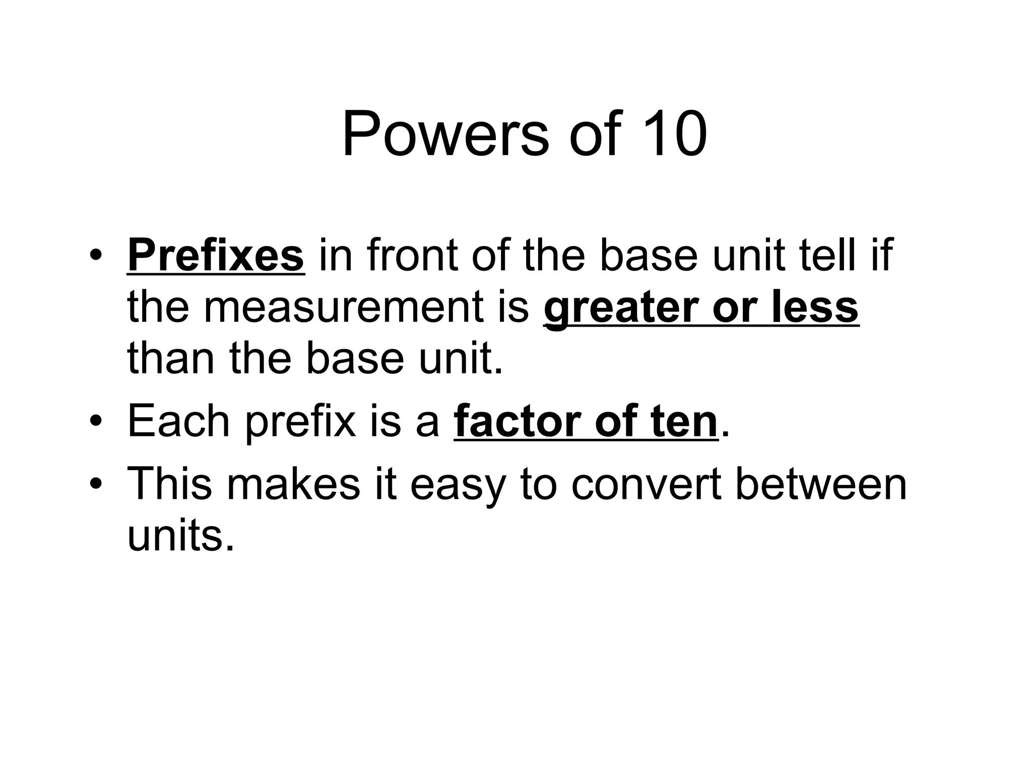Powers of 10 Prefixes   in front of the base unit tell if the measurement is  greater or less  than the base unit. Each prefix is a  factor of ten .  This makes it easy to convert between units. 