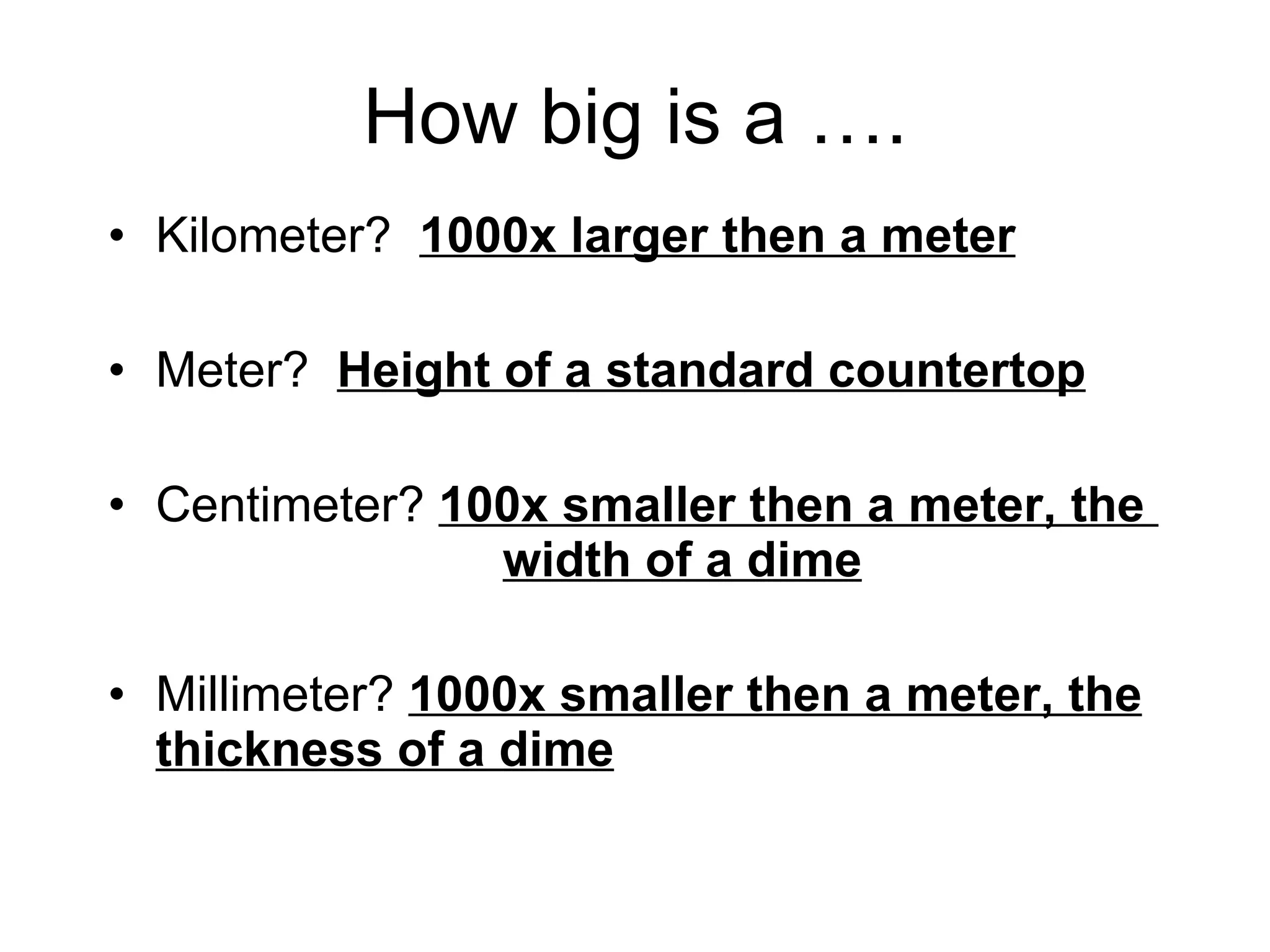 How big is a …. Kilometer?  1000x larger then a meter Meter?  Height of a standard countertop Centimeter?  100x smaller then a meter, the    width of a dime Millimeter?  1000x smaller then a meter, the thickness of a dime 