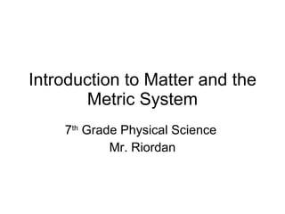 Introduction to Matter and the Metric System 7 th  Grade Physical Science  Mr. Riordan 