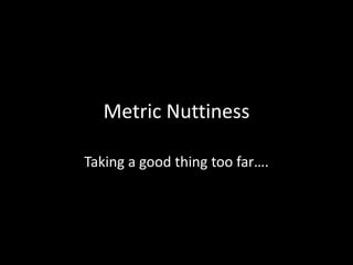 Metric NuttinessTaking a good thing too far….