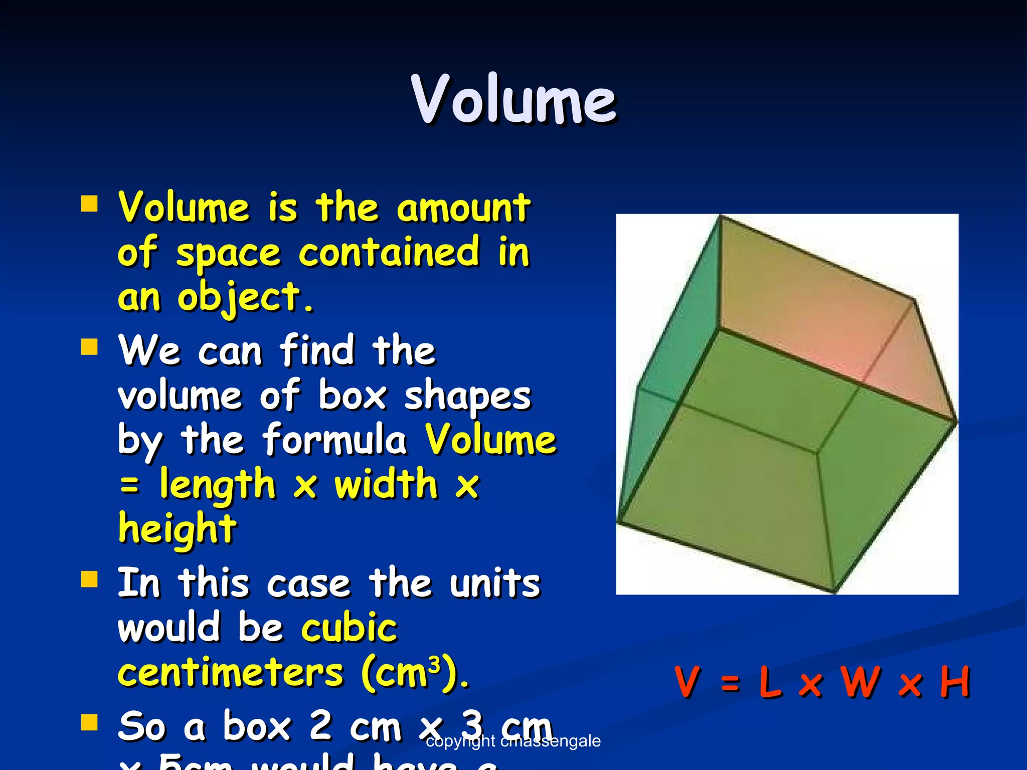 Volume Volume is the amount of space contained in an object. We can find the volume of box shapes by the formula  Volume = length x width x height In this case the units would be  cubic centimeters (cm 3 ). So a box 2 cm x 3 cm x 5cm would have a volume of 30 cm 3 V = L x W x H copyright cmassengale 