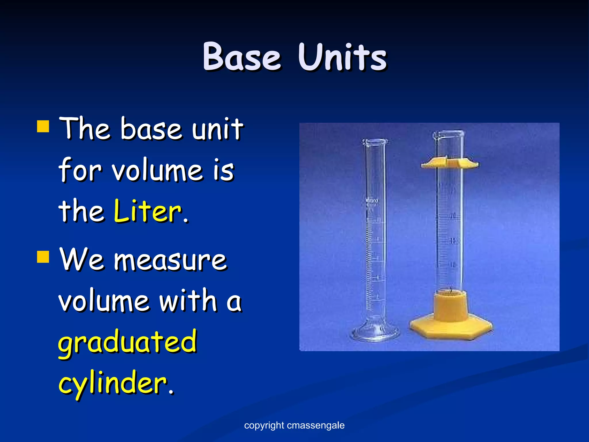 Base Units The base unit for volume is the  Liter . We measure volume with a  graduated cylinder . copyright cmassengale 