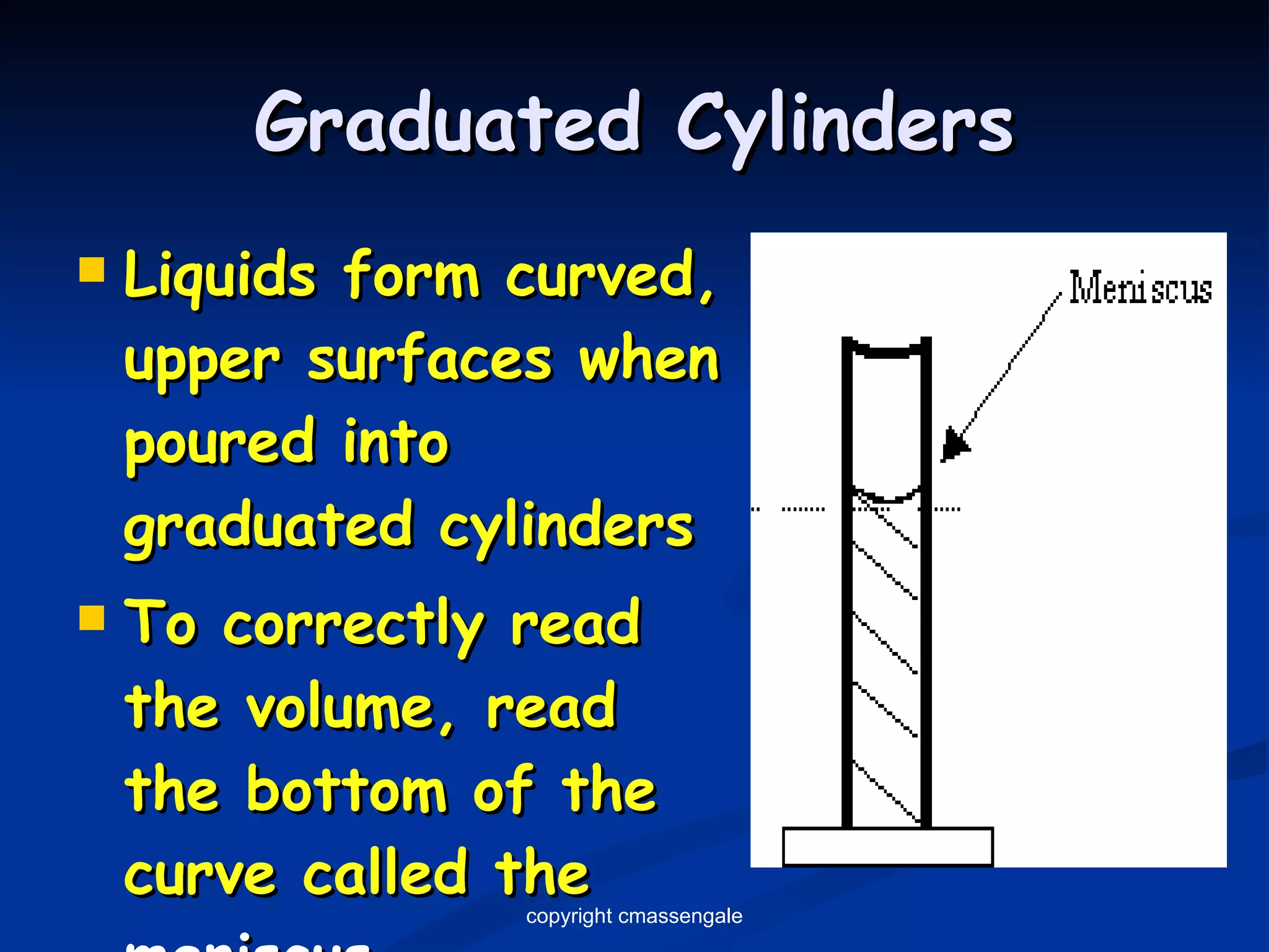 Graduated Cylinders Liquids form curved, upper surfaces when poured into  graduated cylinders To correctly read the volume, read the bottom of the curve called the  meniscus copyright cmassengale 