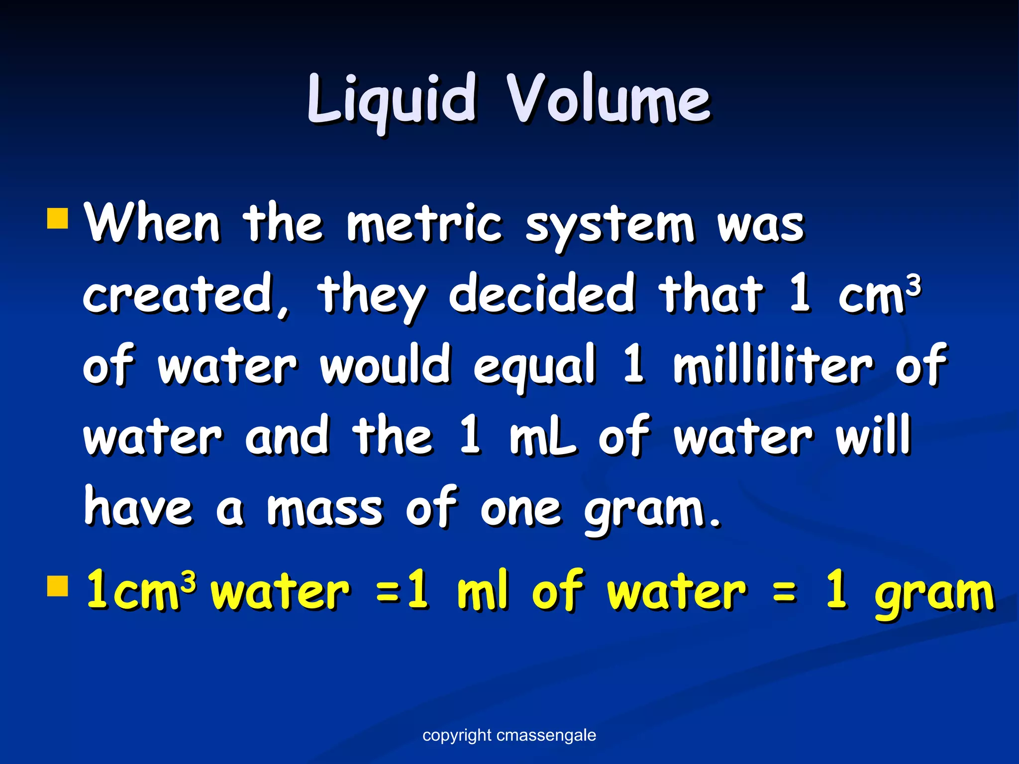Liquid Volume When the metric system was created, they decided that 1 cm 3   of water would equal 1 milliliter of water and the 1 mL of water will have a mass of one gram. 1cm 3  water =1 ml of water = 1 gram copyright cmassengale 