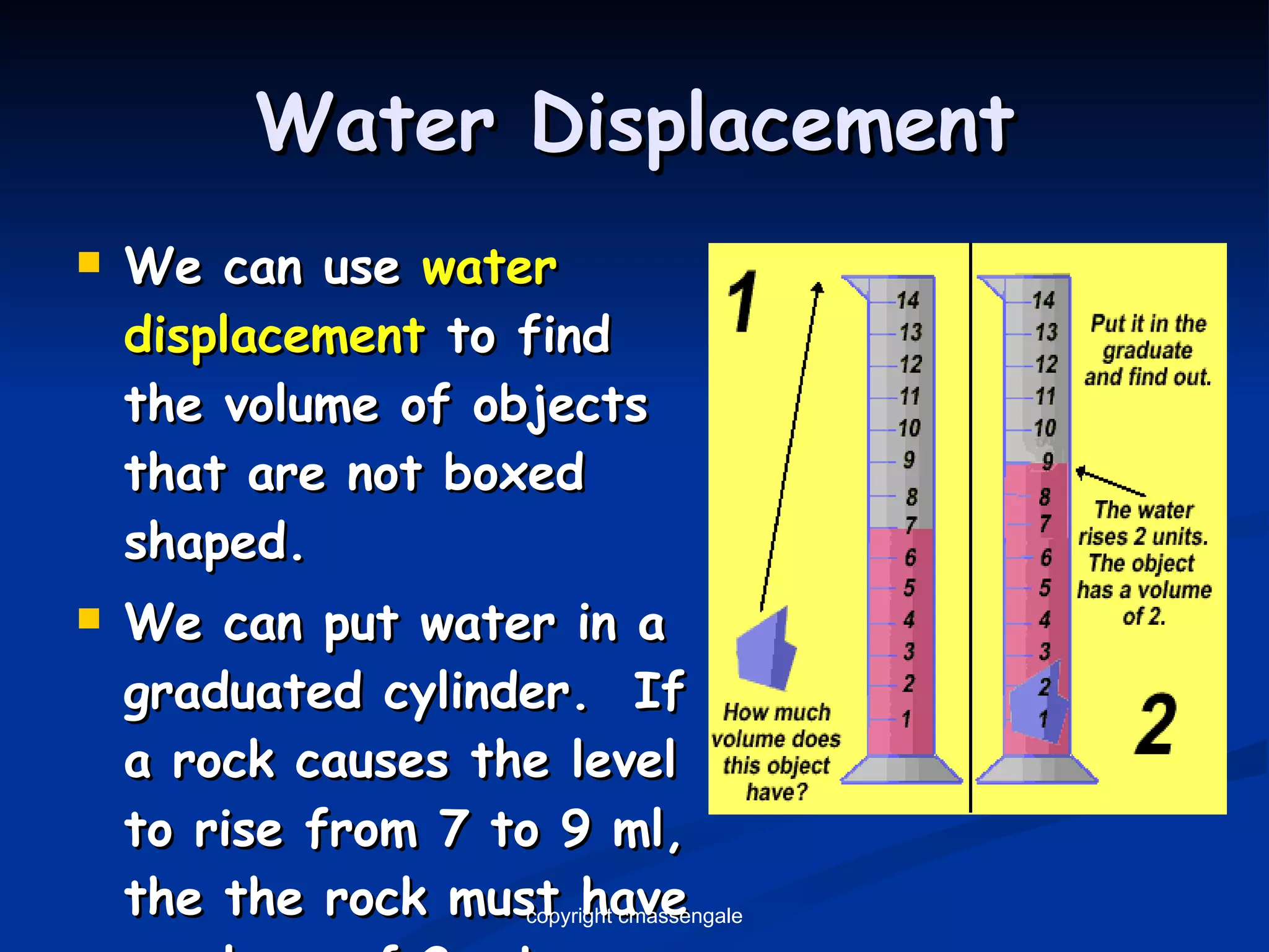 Water Displacement We can use  water displacement  to find the volume of objects that are not boxed shaped. We can put water in a graduated cylinder.  If a rock causes the level to rise from 7 to 9 ml, the the rock must have a volume of 2-mL. copyright cmassengale 