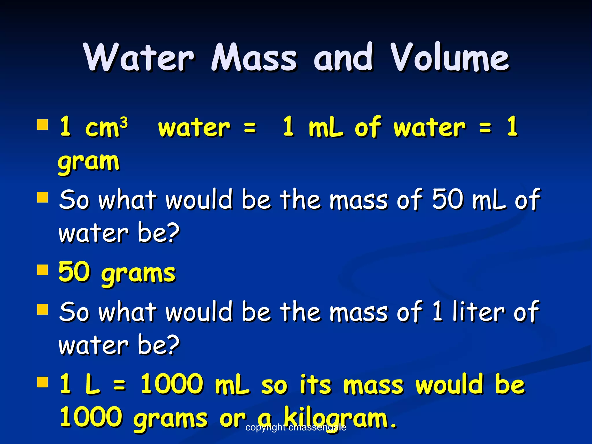 Water Mass and Volume 1 cm 3  water =  1 mL of water = 1 gram So what would be the mass of 50 mL of water be? 50 grams So what would be the mass of 1 liter of water be? 1 L = 1000 mL so its mass would be 1000 grams or a kilogram. copyright cmassengale 