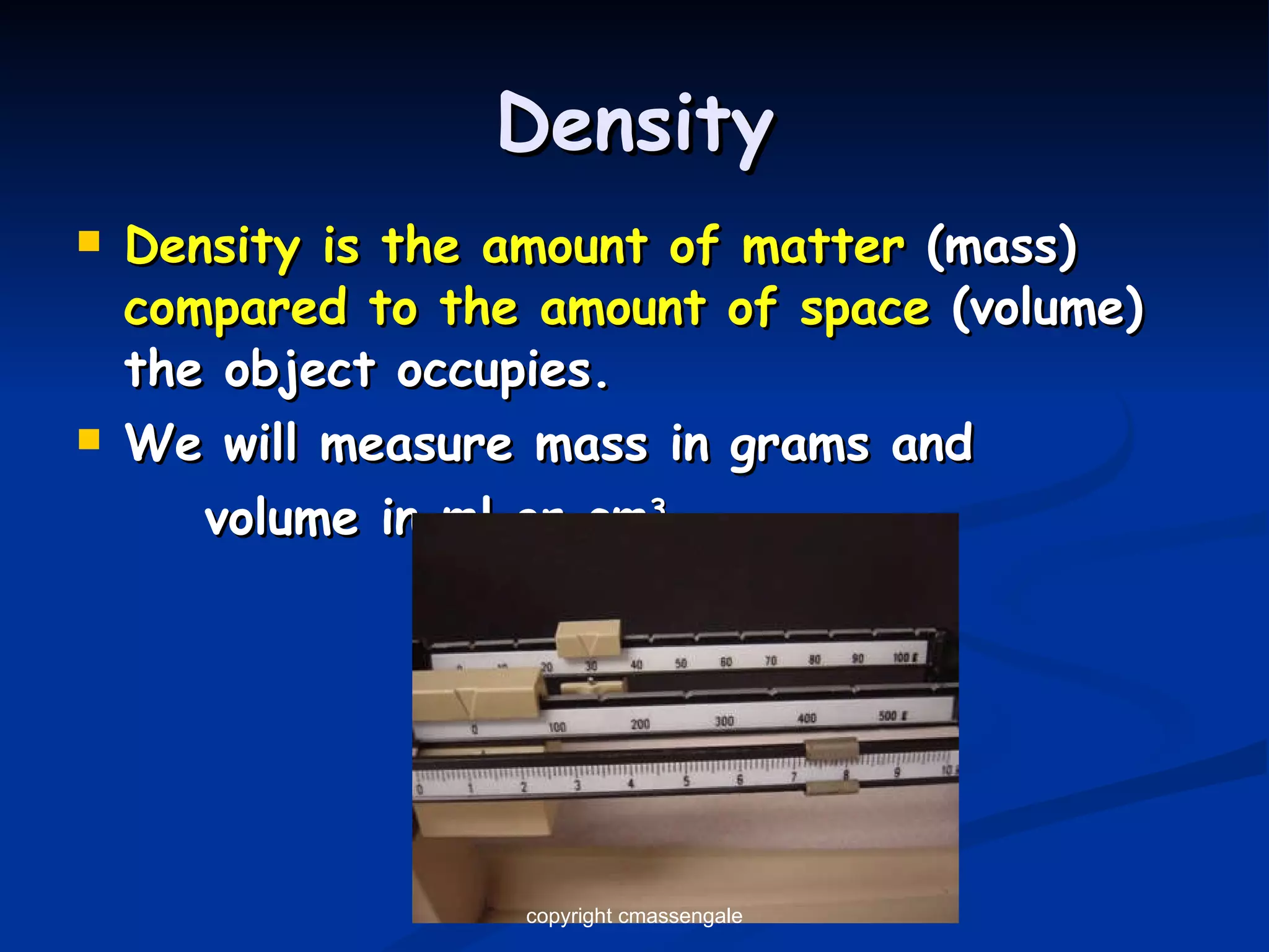 Density Density is the amount of matter  (mass)  compared to the amount of space  (volume) the object occupies. We will measure mass in grams and  volume in ml or cm 3 copyright cmassengale 