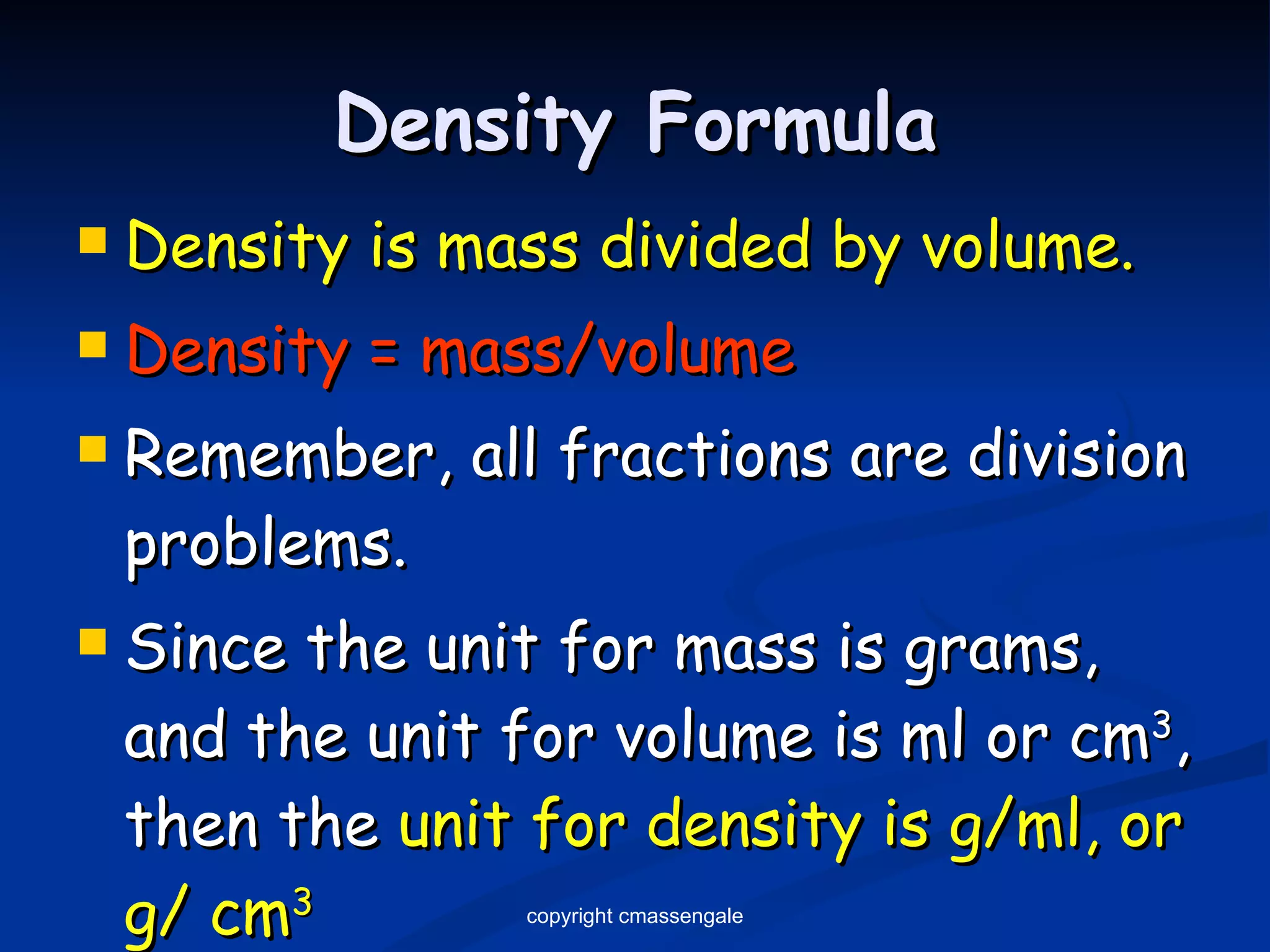 Density Formula Density is mass divided by volume. Density = mass/volume Remember, all fractions are division problems.  Since the unit for mass is grams, and the unit for volume is ml or cm 3 , then the  unit for density is g/ml, or g/ cm 3 copyright cmassengale 