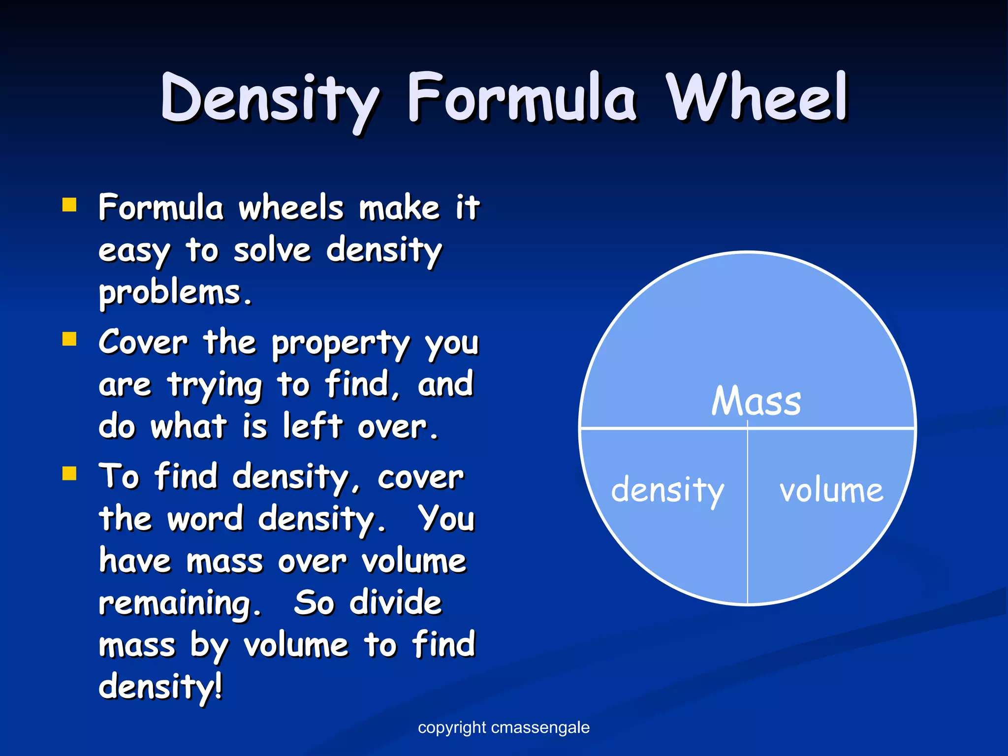 Density Formula Wheel Formula wheels make it easy to solve density problems. Cover the property you are trying to find, and do what is left over. To find density, cover the word density.  You have mass over volume remaining.  So divide mass by volume to find density! Mass density volume copyright cmassengale 