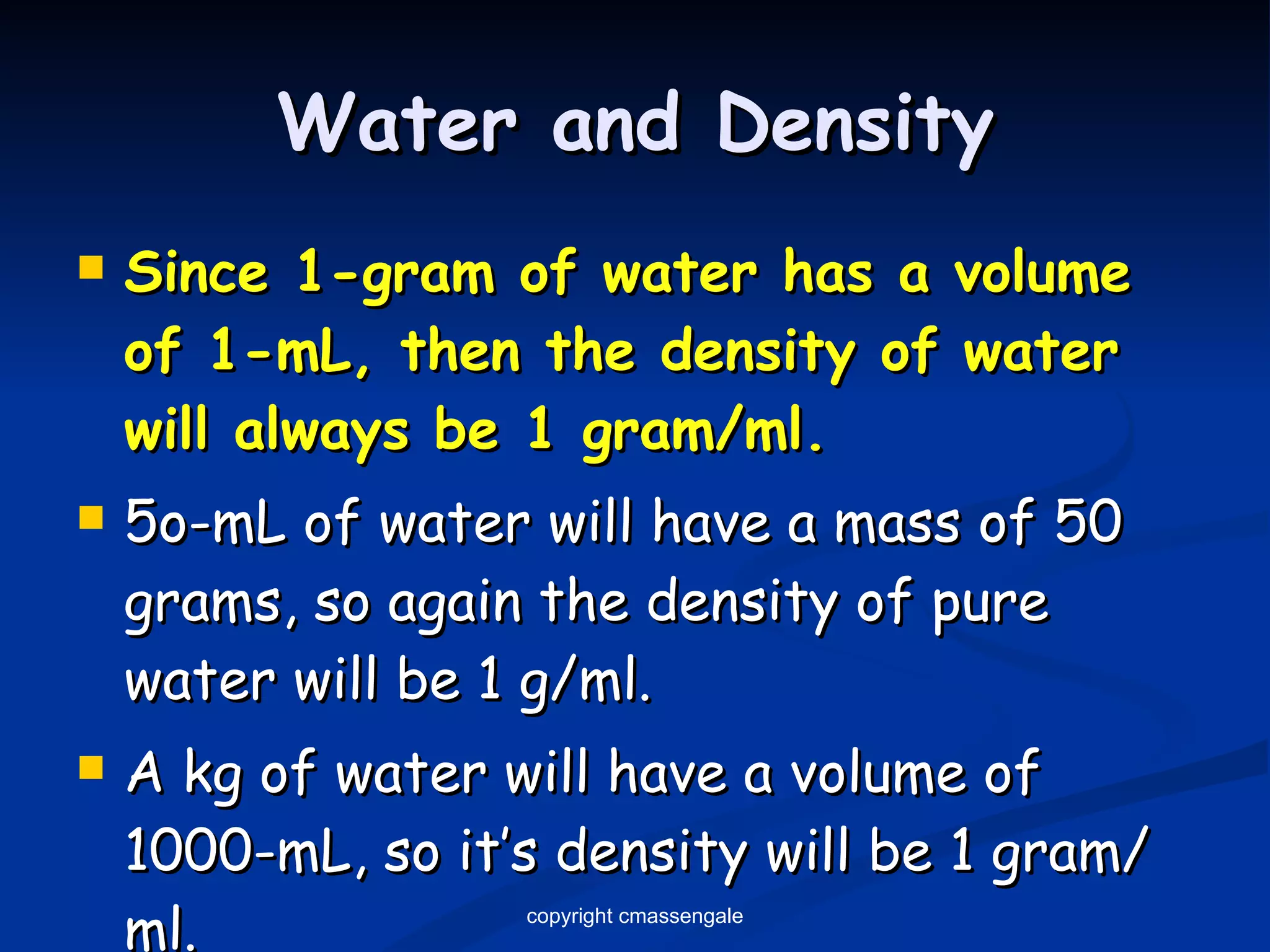 Water and Density Since 1-gram of water has a volume of 1-mL, then the density of water will always be 1 gram/ml. 5o-mL of water will have a mass of 50 grams, so again the density of pure water will be 1 g/ml. A kg of water will have a volume of 1000-mL, so it’s density will be 1 gram/ml. copyright cmassengale 