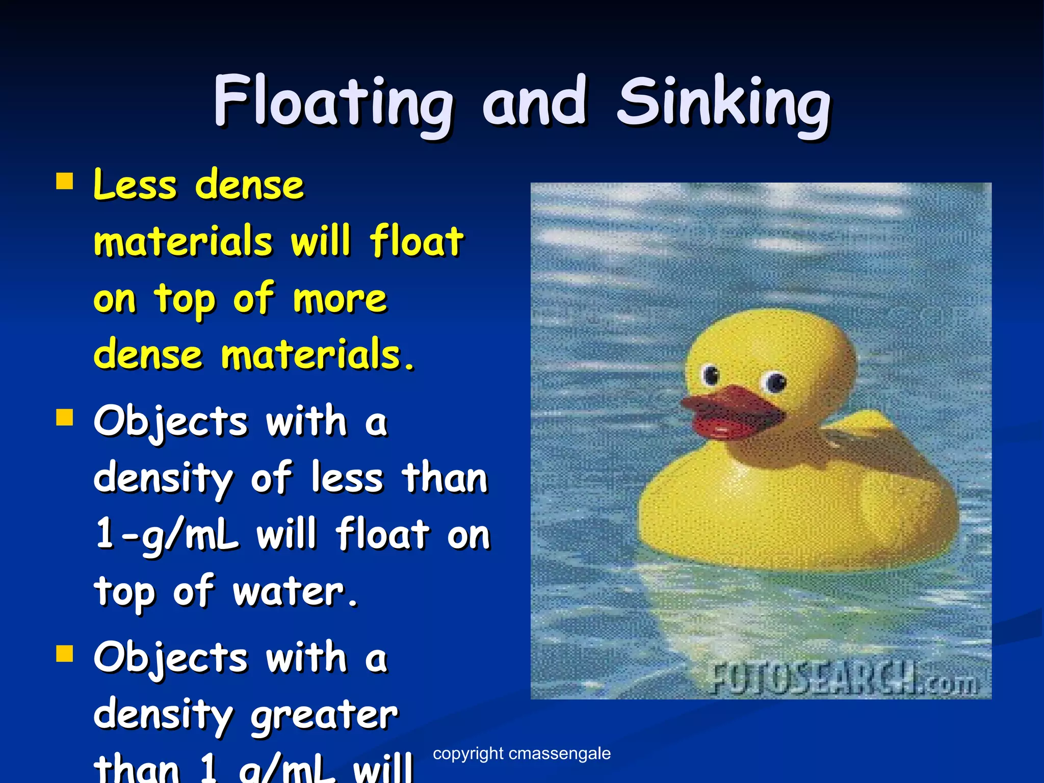 Floating and Sinking Less dense materials will float on top of more dense materials. Objects with a density of less than 1-g/mL will float on top of water. Objects with a density greater than 1 g/mL will sink in water. copyright cmassengale 
