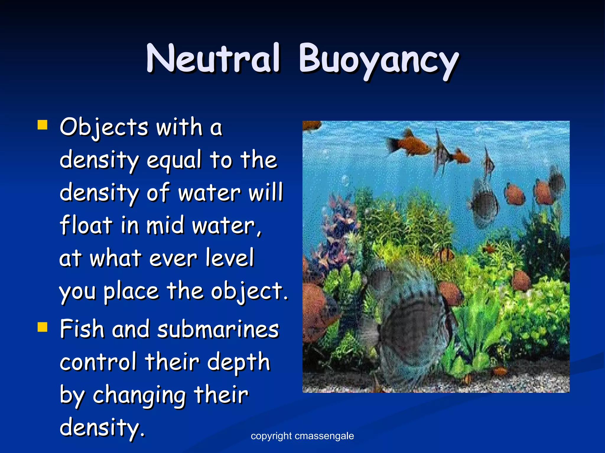 Neutral Buoyancy Objects with a density equal to the density of water will float in mid water, at what ever level you place the object. Fish and submarines control their depth by changing their density. copyright cmassengale 