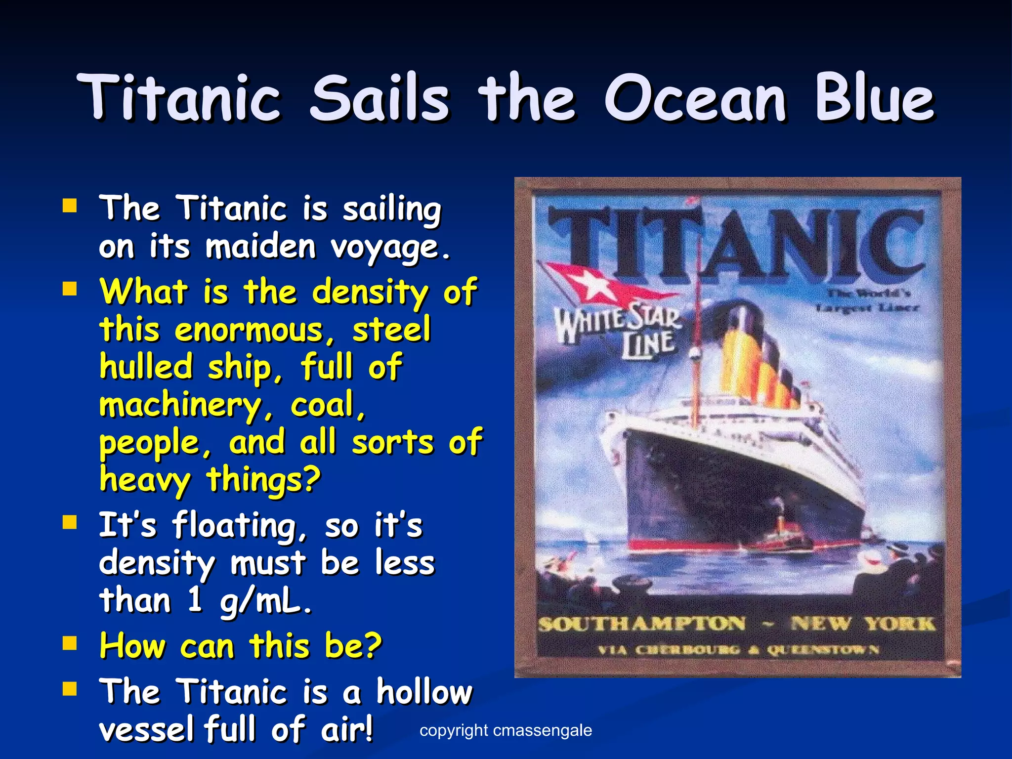 Titanic Sails the Ocean Blue The Titanic is sailing on its maiden voyage. What is the density of this enormous, steel hulled ship, full of machinery, coal, people, and all sorts of heavy things? It’s floating, so it’s density must be less than 1 g/mL. How can this be? The Titanic is a hollow vessel   full of air! copyright cmassengale 